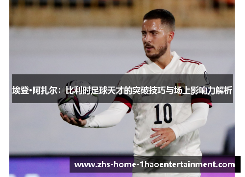 埃登·阿扎尔：比利时足球天才的突破技巧与场上影响力解析