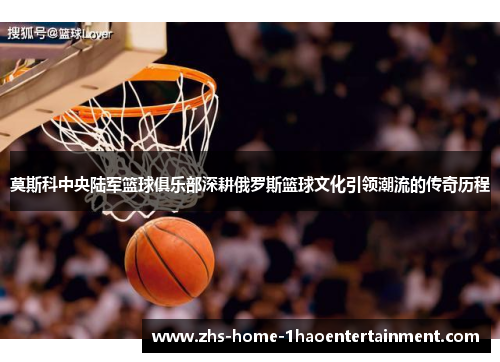 莫斯科中央陆军篮球俱乐部深耕俄罗斯篮球文化引领潮流的传奇历程