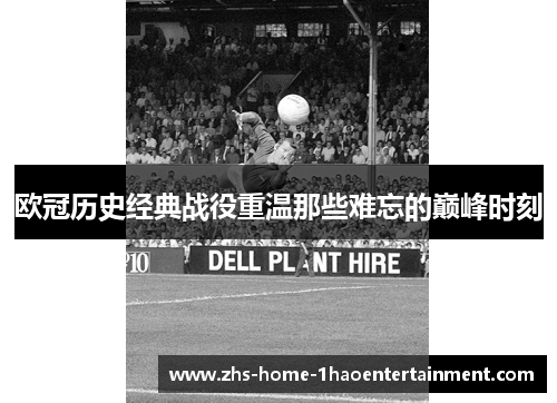 欧冠历史经典战役重温那些难忘的巅峰时刻 欧冠历史经典战役重温那些难忘的巅峰时刻