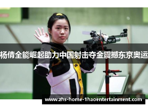 杨倩全能崛起助力中国射击夺金震撼东京奥运