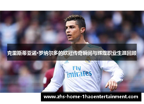 克里斯蒂亚诺·罗纳尔多的欧冠传奇瞬间与辉煌职业生涯回顾